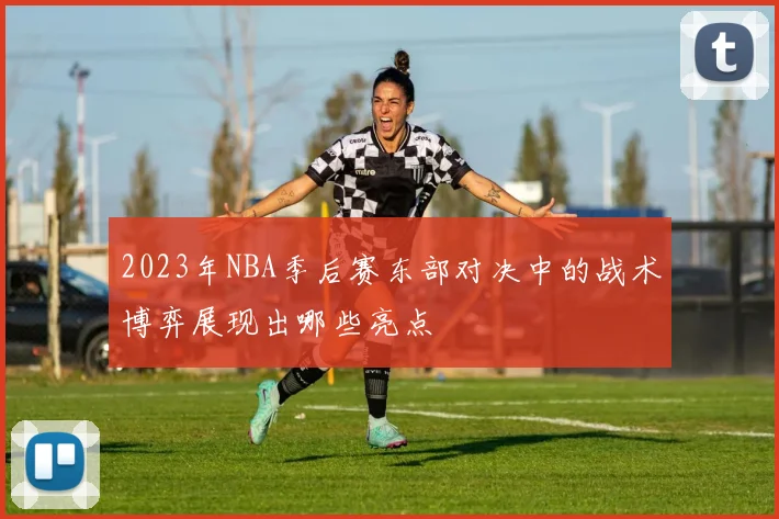 2023年NBA季后赛东部对决中的战术博弈展现出哪些亮点